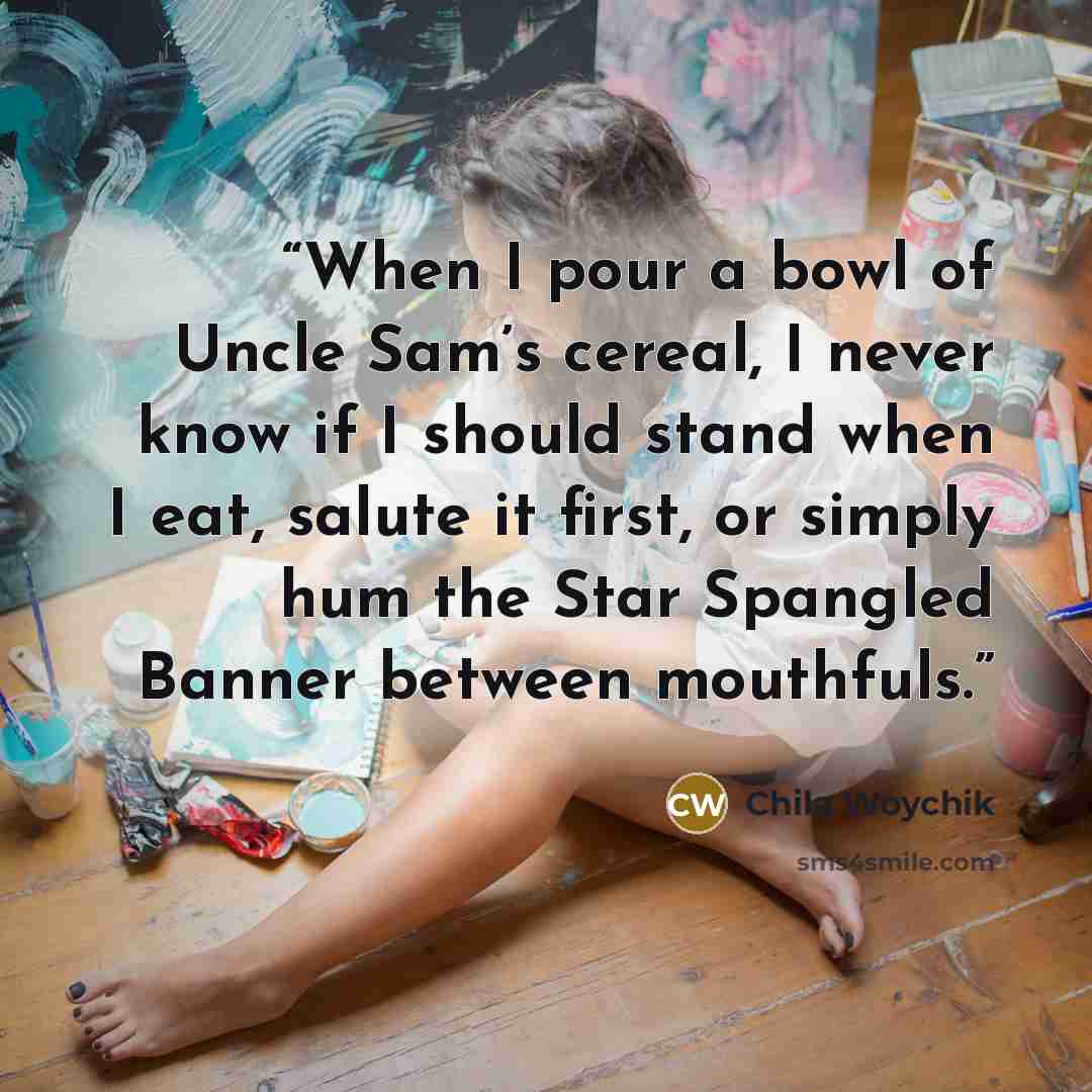 “When I pour a bowl of Uncle Sam’s cereal, I never know if I should stand when I eat, salute it first, or simply hum the Star Spangled Banner between mouthfuls.” quote by Chila Woychik