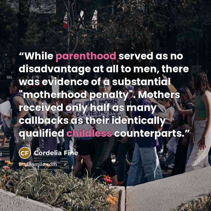 “While parenthood served as no disadvantage at all to men, there was evidence of a substantial "motherhood penalty". Mothers received only half as many callbacks as their identically qualified childless counterparts.” quote by Cordelia Fine