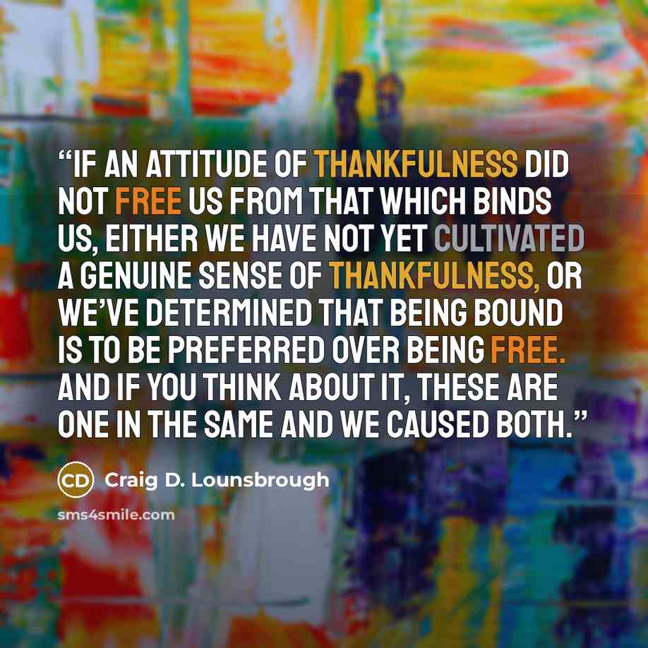 “If an attitude of thankfulness did not free us from that which binds us, either we have not yet cultivated a genuine sense of thankfulness, or we’ve determined that being bound is to be preferred over being free. And if you think about it, these are one in the same and we caused both.” quote by Craig D. Lounsbrough