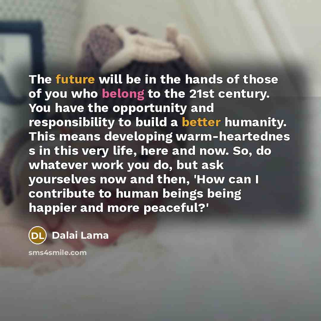 “The future will be in the hands of those of you who belong to the 21st century. You have the opportunity and responsibility to build a better humanity. This means developing warm-heartednes s in this very life, here and now. So, do whatever work you do, but ask yourselves now and then, 'How can I…” quote by Dalai Lama