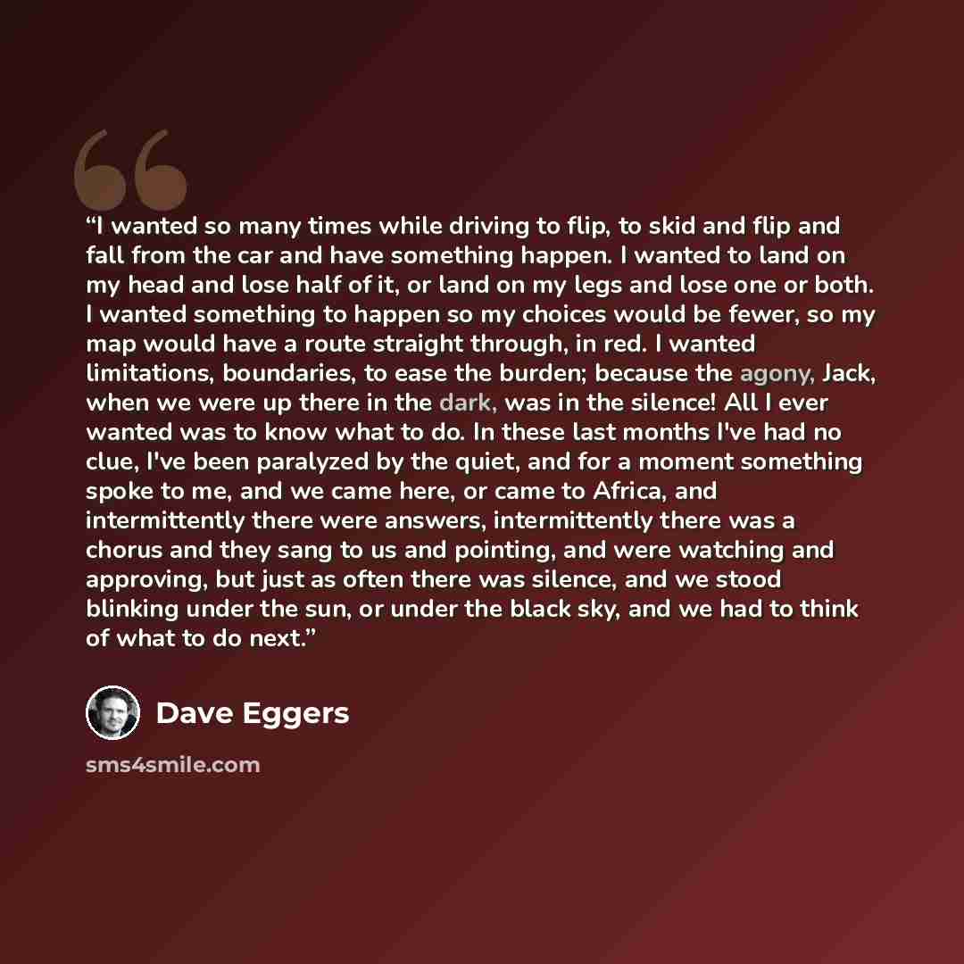 “I wanted so many times while driving to flip, to skid and flip and fall from the car and have something happen. I wanted to land on my head and lose half of it, or land on my legs and lose one or both. I wanted something to happen so my choices would be fewer, so my map would have a route straight…” quote by Dave Eggers