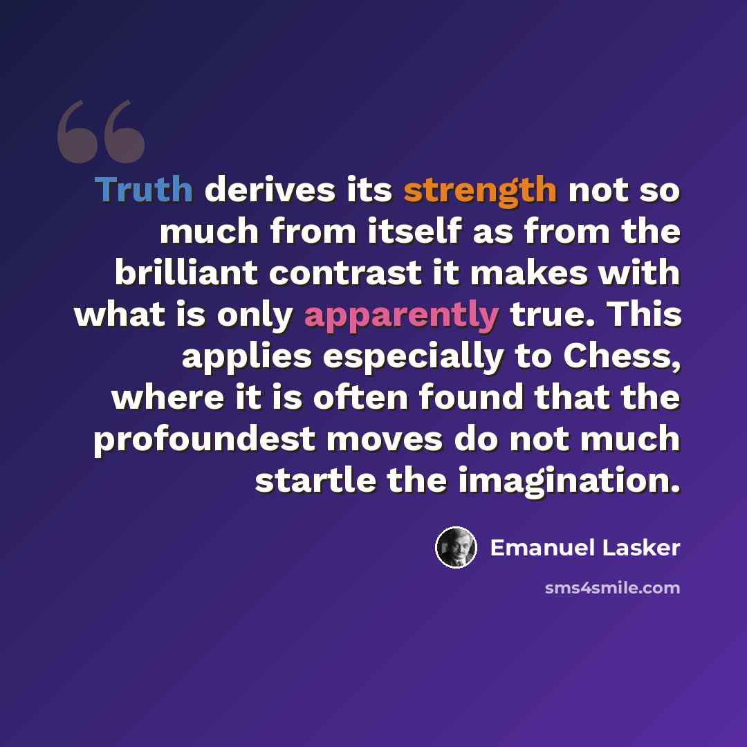 “Truth derives its strength not so much from itself as from the brilliant contrast it makes with what is only apparently true. This applies especially to Chess, where it is often found that the profoundest moves do not much startle the imagination.” quote by Emanuel Lasker