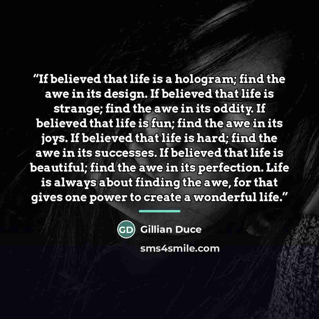 “If believed that life is a hologram; find the awe in its design. If believed that life is strange; find the awe in its oddity. If believed that life is fun; find the awe in its joys. If believed that life is hard; find the awe in its successes. If believed that life is beautiful; find the awe in…” quote by Gillian Duce