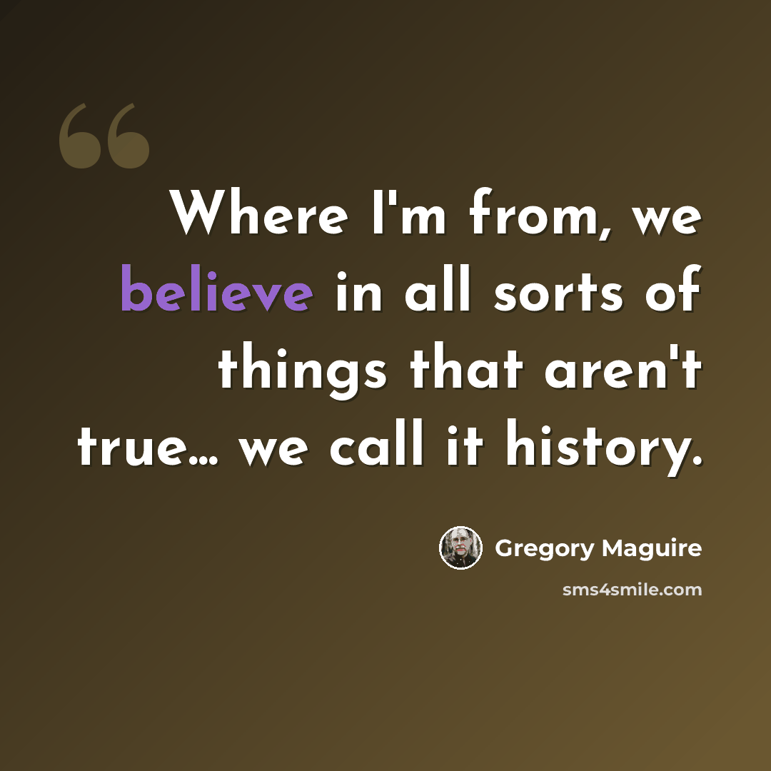 “Where I'm from, we believe in all sorts of things that aren't true... we call it history.” quote by Gregory Maguire