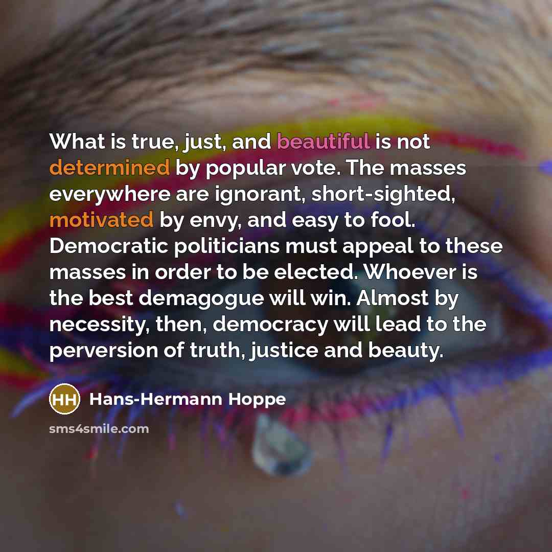 “What is true, just, and beautiful is not determined by popular vote. The masses everywhere are ignorant, short-sighted, motivated by envy, and easy to fool. Democratic politicians must appeal to these masses in order to be elected. Whoever is the best demagogue will win. Almost by necessity, then…” quote by Hans-Hermann Hoppe