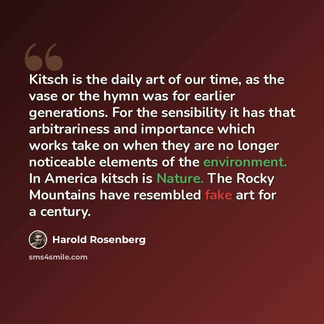 “Kitsch is the daily art of our time, as the vase or the hymn was for earlier generations. For the sensibility it has that arbitrariness and importance which works take on when they are no longer noticeable elements of the environment. In America kitsch is Nature. The Rocky Mountains have resembled…” quote by Harold Rosenberg