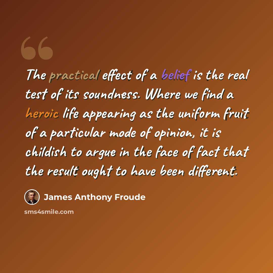 “The practical effect of a belief is the real test of its soundness. Where we find a heroic life appearing as the uniform fruit of a particular mode of opinion, it is childish to argue in the face of fact that the result ought to have been different.” quote by James Anthony Froude