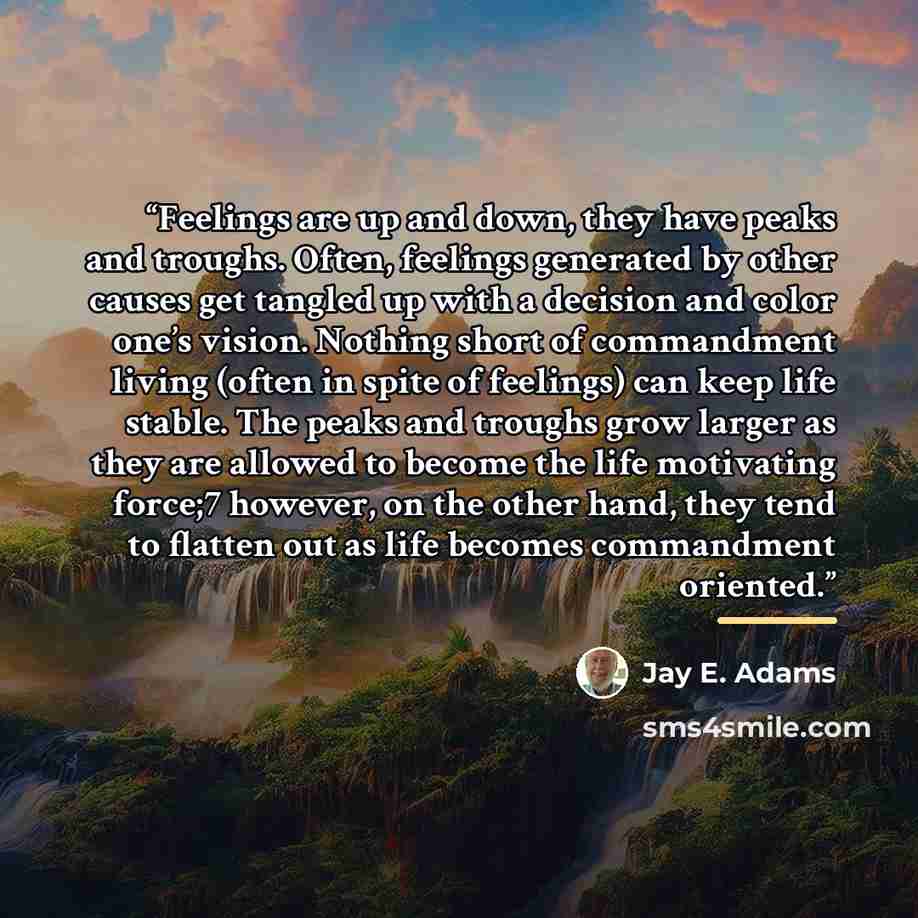 “Feelings are up and down, they have peaks and troughs. Often, feelings generated by other causes get tangled up with a decision and color one’s vision. Nothing short of commandment living (often in spite of feelings) can keep life stable. The peaks and troughs grow larger as they are allowed to…” quote by Jay E. Adams