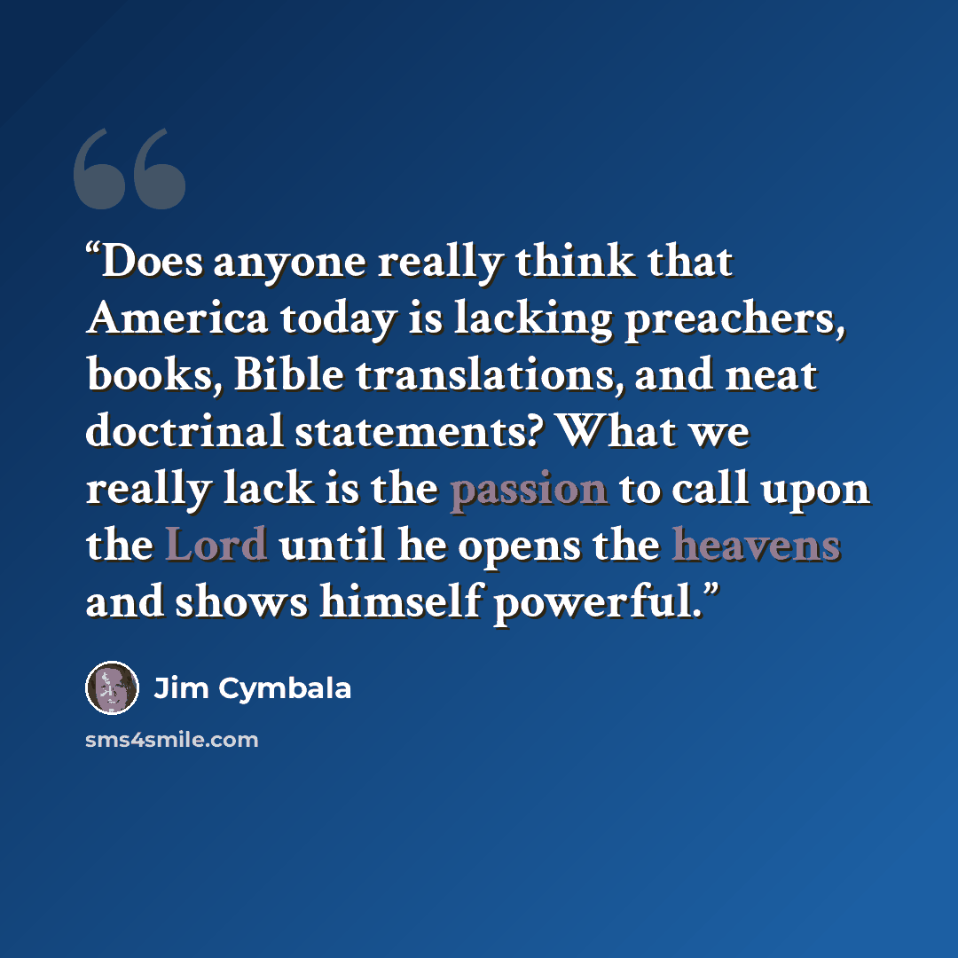 “Does anyone really think that America today is lacking preachers, books, Bible translations, and neat doctrinal statements? What we really lack is the passion to call upon the Lord until he opens the heavens and shows himself powerful.” quote by Jim Cymbala