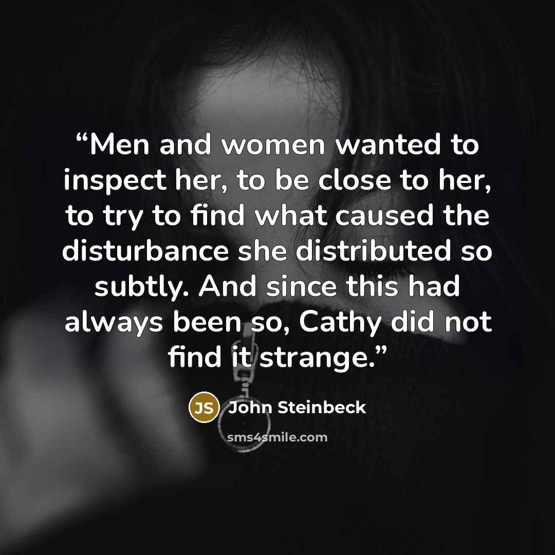 “Men and women wanted to inspect her, to be close to her, to try to find what caused the disturbance she distributed so subtly. And since this had always been so, Cathy did not find it strange.” quote by John Steinbeck