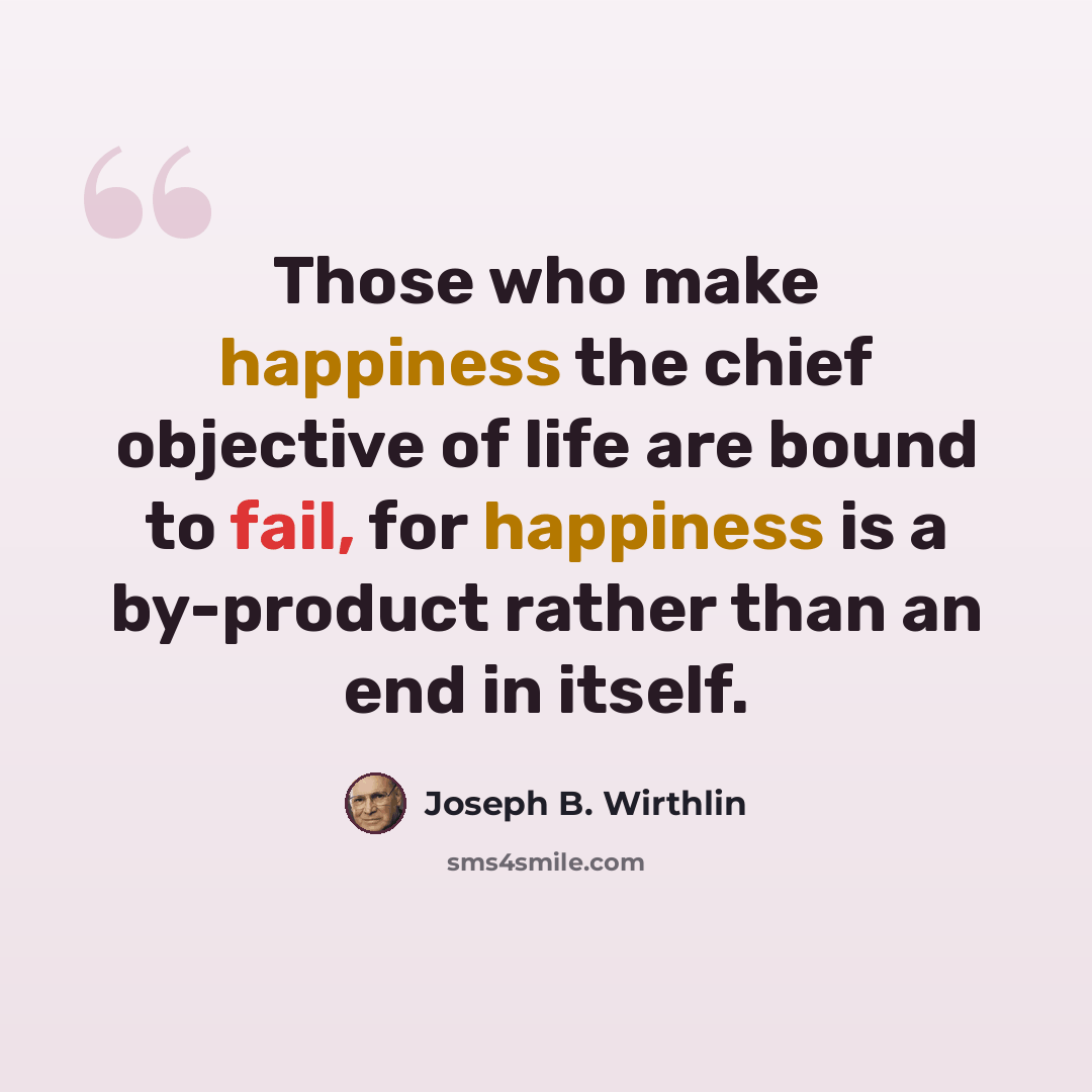 “Those who make happiness the chief objective of life are bound to fail, for happiness is a by-product rather than an end in itself.” quote by Joseph B. Wirthlin