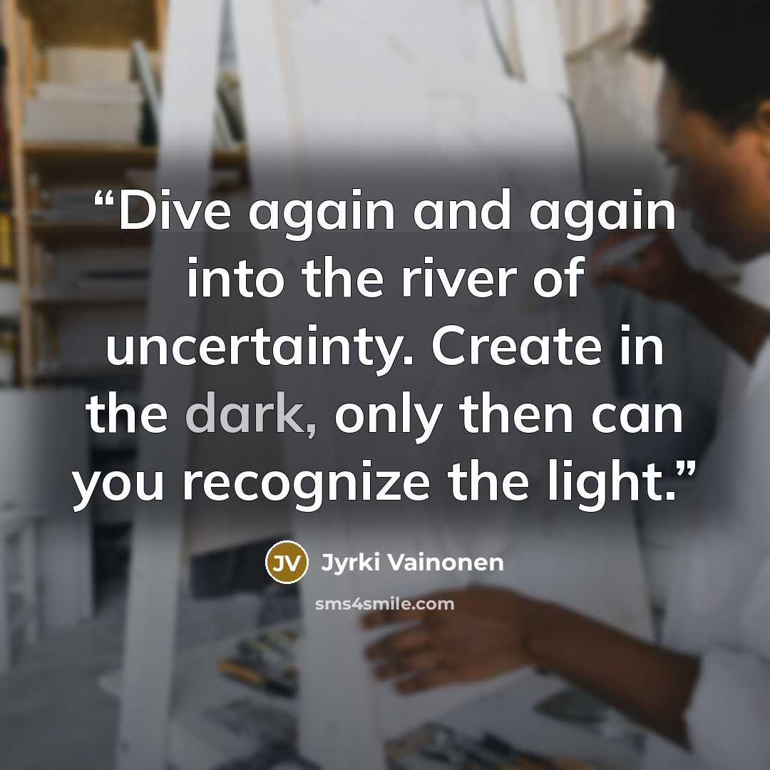 “Dive again and again into the river of uncertainty. Create in the dark, only then can you recognize the light.” quote by Jyrki Vainonen