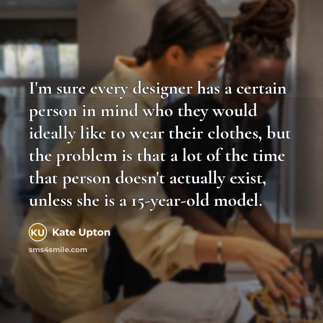 “I'm sure every designer has a certain person in mind who they would ideally like to wear their clothes, but the problem is that a lot of the time that person doesn't actually exist, unless she is a 15-year-old model.” quote by Kate Upton
