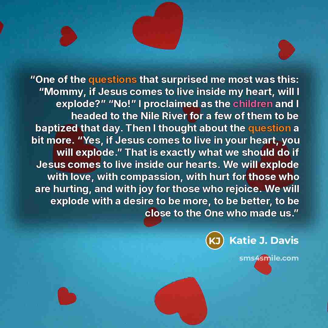 “One of the questions that surprised me most was this: “Mommy, if Jesus comes to live inside my heart, will I explode?” “No!” I proclaimed as the children and I headed to the Nile River for a few of them to be baptized that day. Then I thought about the question a bit more. “Yes, if Jesus comes to…” quote by Katie J. Davis