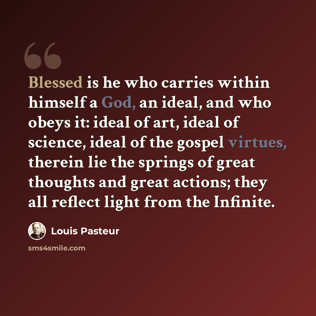 “Blessed is he who carries within himself a God, an ideal, and who obeys it: ideal of art, ideal of science, ideal of the gospel virtues, therein lie the springs of great thoughts and great actions; they all reflect light from the Infinite.” quote by Louis Pasteur