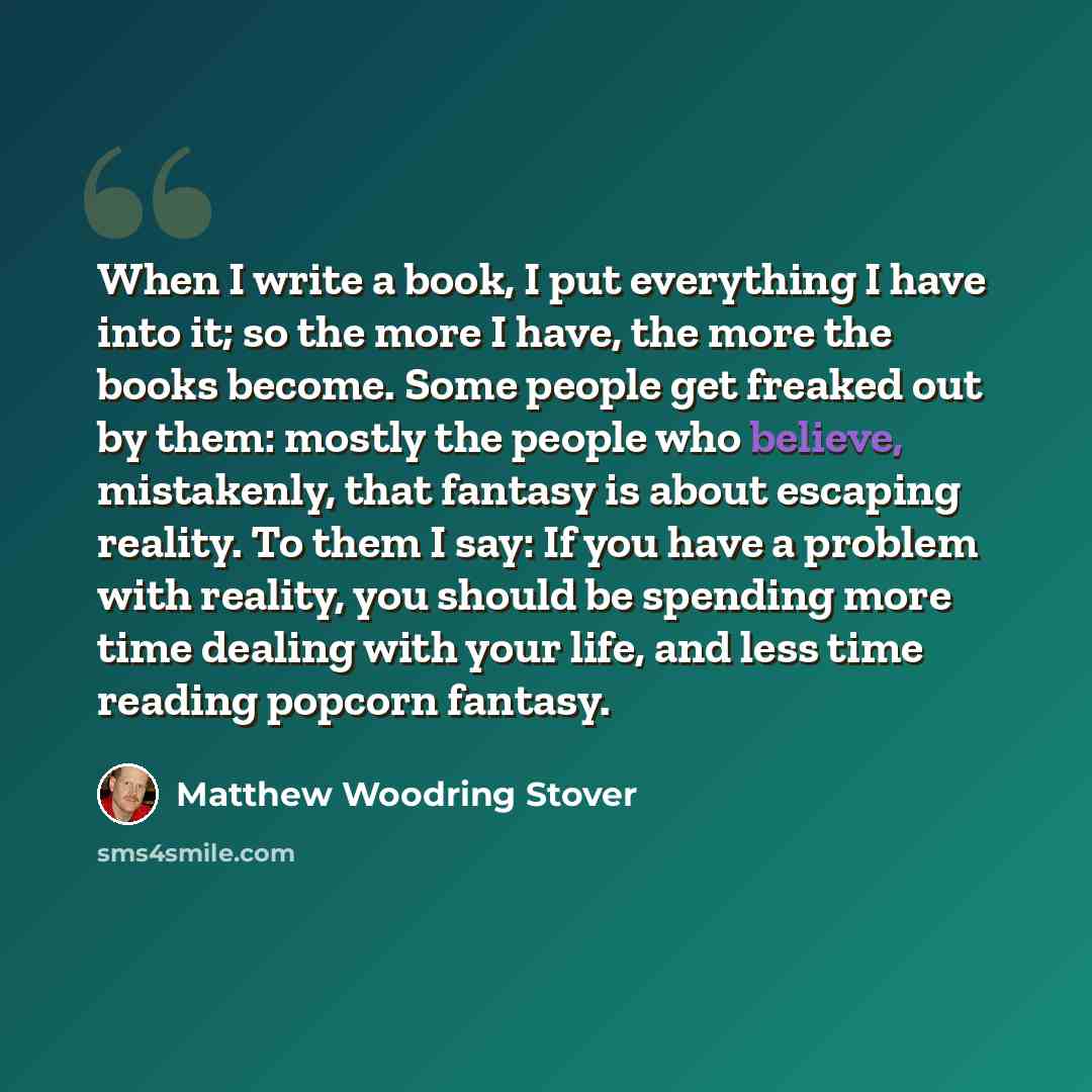 “When I write a book, I put everything I have into it; so the more I have, the more the books become. Some people get freaked out by them: mostly the people who believe, mistakenly, that fantasy is about escaping reality. To them I say: If you have a problem with reality, you should be spending…” quote by Matthew Woodring Stover