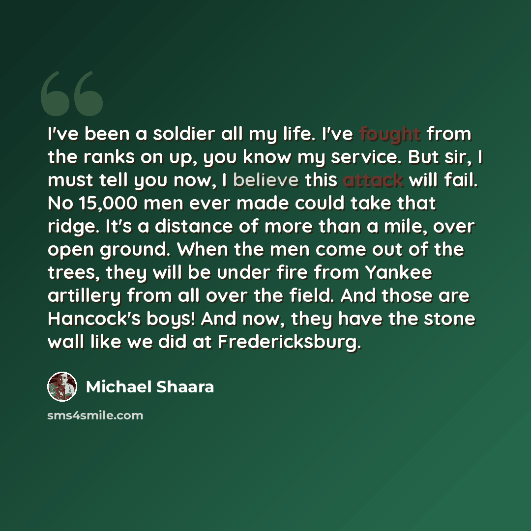 “I've been a soldier all my life. I've fought from the ranks on up, you know my service. But sir, I must tell you now, I believe this attack will fail. No 15,000 men ever made could take that ridge. It's a distance of more than a mile, over open ground. When the men come out of the trees, they will…” quote by Michael Shaara