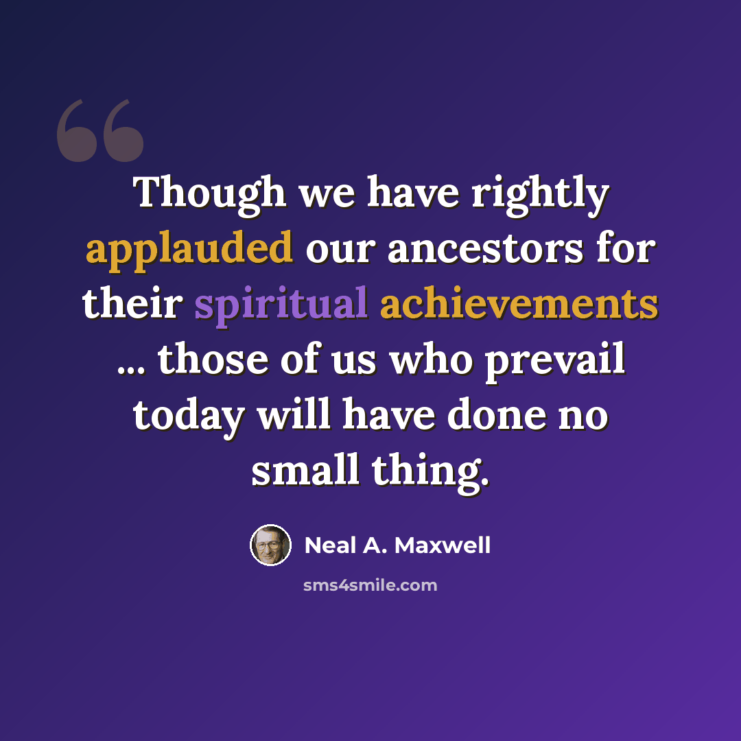 “Though we have rightly applauded our ancestors for their spiritual achievements ... those of us who prevail today will have done no small thing.” quote by Neal A. Maxwell