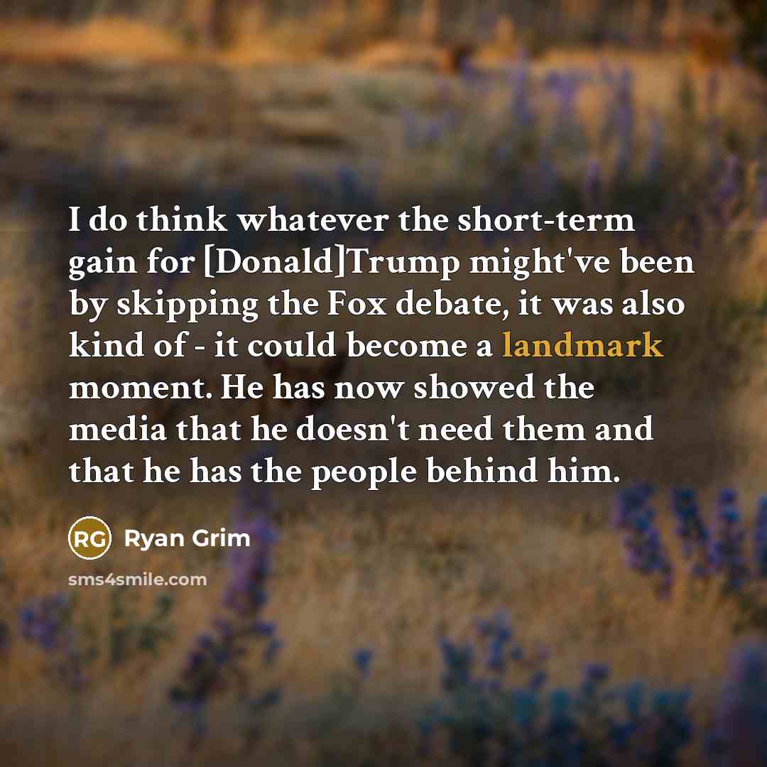 “I do think whatever the short-term gain for [Donald]Trump might've been by skipping the Fox debate, it was also kind of - it could become a landmark moment. He has now showed the media that he doesn't need them and that he has the people behind him.” quote by Ryan Grim