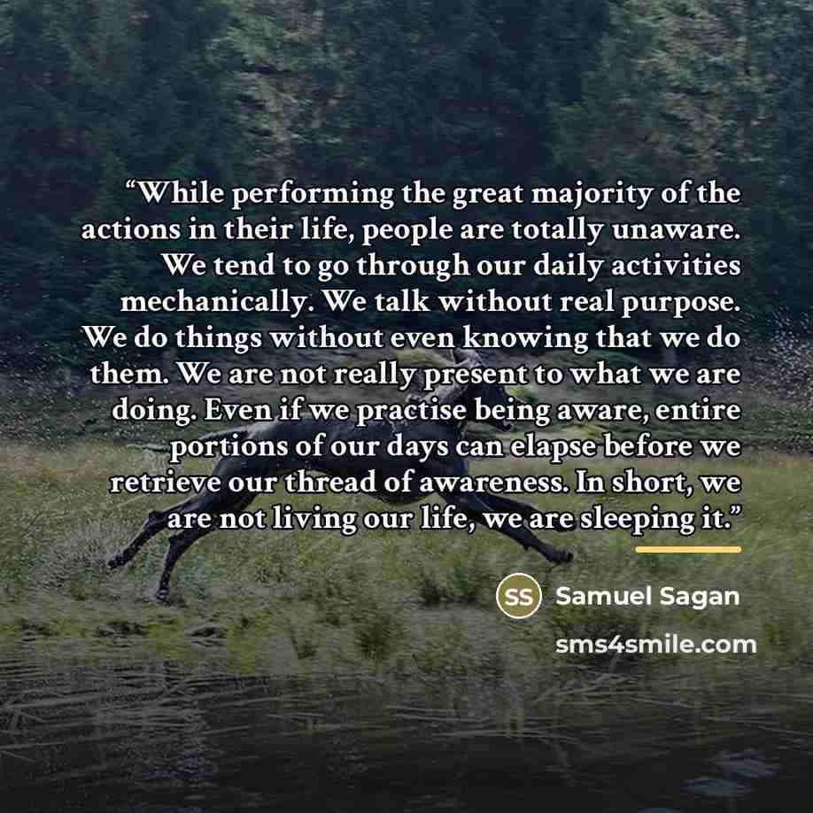 “While performing the great majority of the actions in their life, people are totally unaware. We tend to go through our daily activities mechanically. We talk without real purpose. We do things without even knowing that we do them. We are not really present to what we are doing. Even if we…” quote by Samuel Sagan