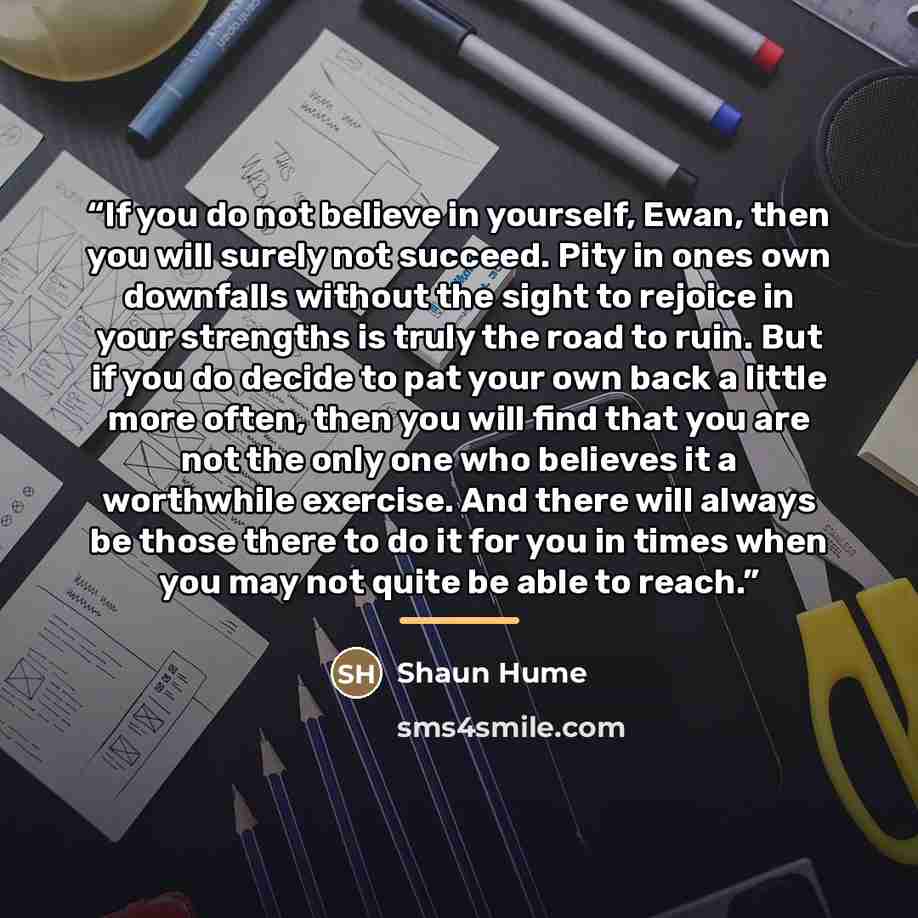 “If you do not believe in yourself, Ewan, then you will surely not succeed. Pity in ones own downfalls without the sight to rejoice in your strengths is truly the road to ruin. But if you do decide to pat your own back a little more often, then you will find that you are not the only one who…” quote by Shaun Hume