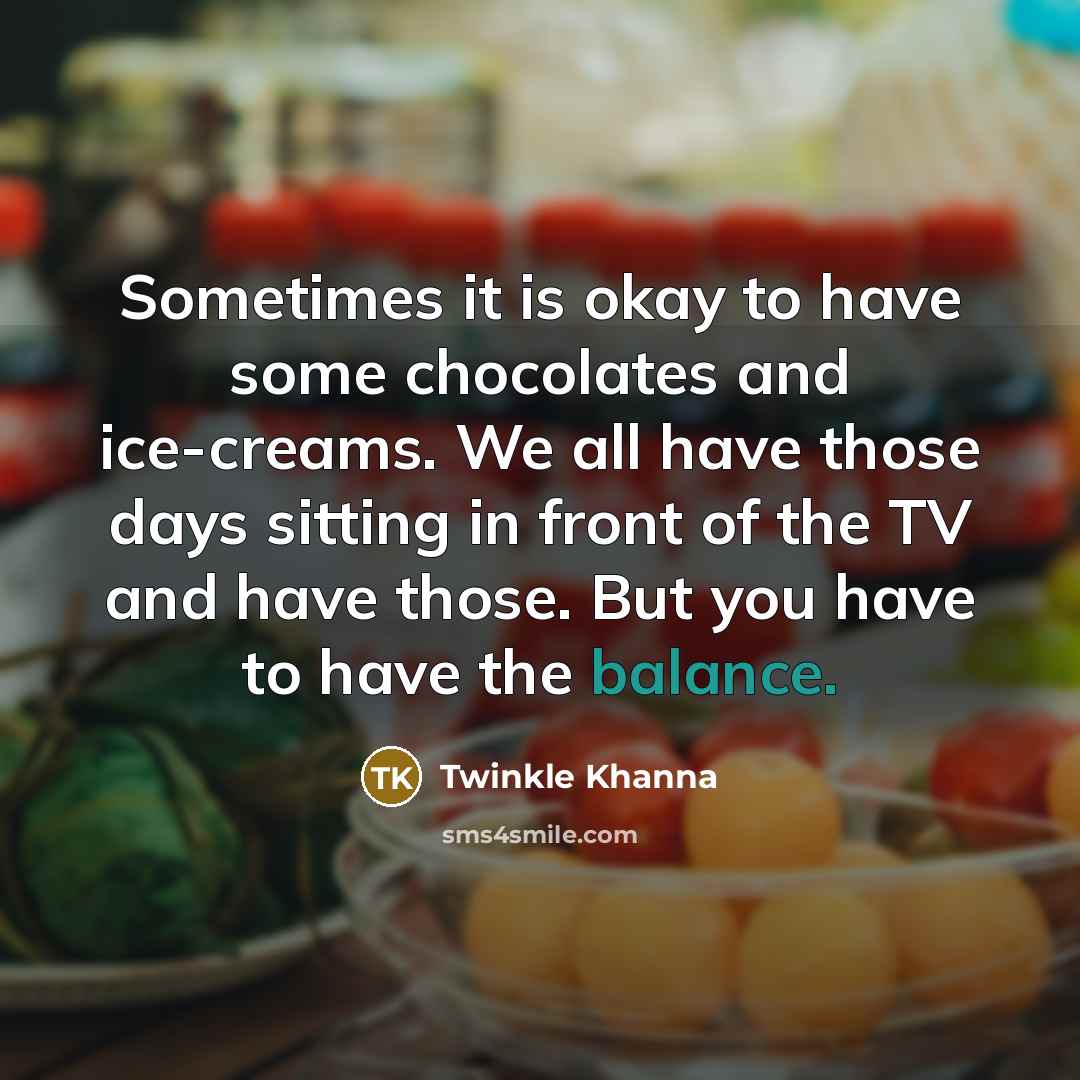 “Sometimes it is okay to have some chocolates and ice-creams. We all have those days sitting in front of the TV and have those. But you have to have the balance.” quote by Twinkle Khanna