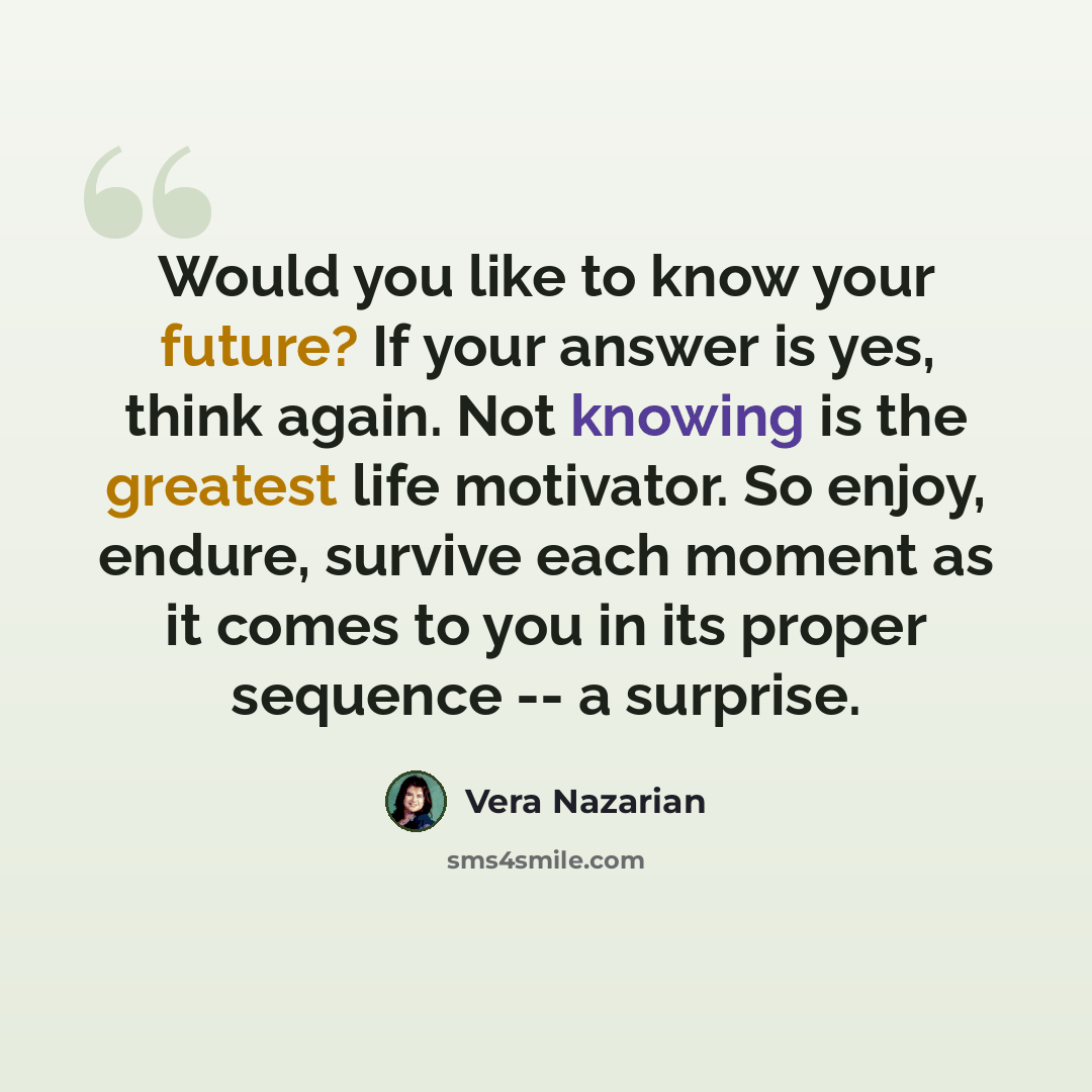 “Would you like to know your future? If your answer is yes, think again. Not knowing is the greatest life motivator. So enjoy, endure, survive each moment as it comes to you in its proper sequence -- a surprise.” quote by Vera Nazarian
