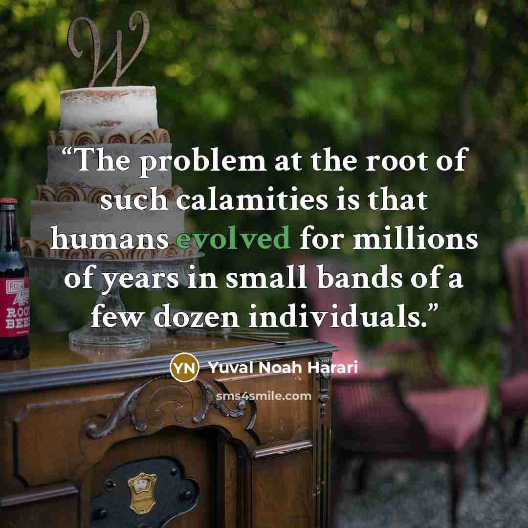 “The problem at the root of such calamities is that humans evolved for millions of years in small bands of a few dozen individuals.” quote by Yuval Noah Harari