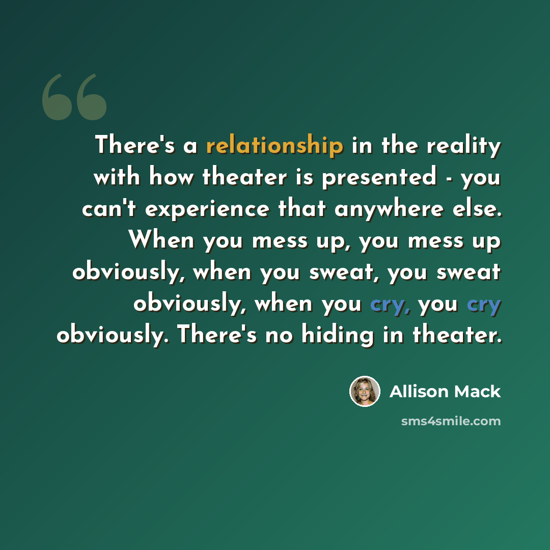 “There's a relationship in the reality with how theater is presented - you can't experience that anywhere else. When you mess up, you mess up obviously, when you sweat, you sweat obviously, when you cry, you cry obviously. There's no hiding in theater.” quote by Allison Mack