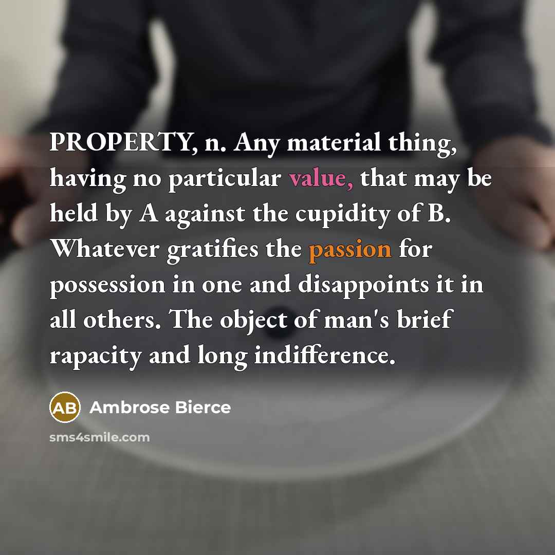 “PROPERTY, n. Any material thing, having no particular value, that may be held by A against the cupidity of B. Whatever gratifies the passion for possession in one and disappoints it in all others. The object of man's brief rapacity and long indifference.” quote by Ambrose Bierce