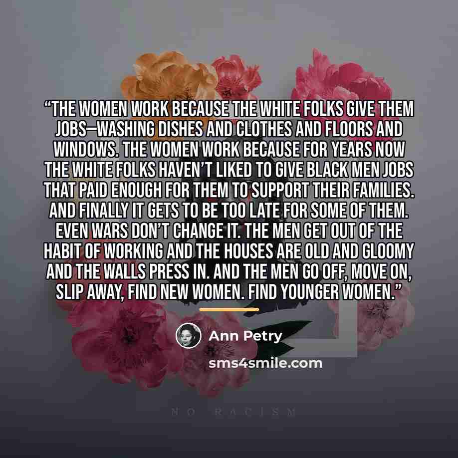 “The women work because the white folks give them jobs—washing dishes and clothes and floors and windows. The women work because for years now the white folks haven’t liked to give black men jobs that paid enough for them to support their families. And finally it gets to be too late for some of…” quote by Ann Petry