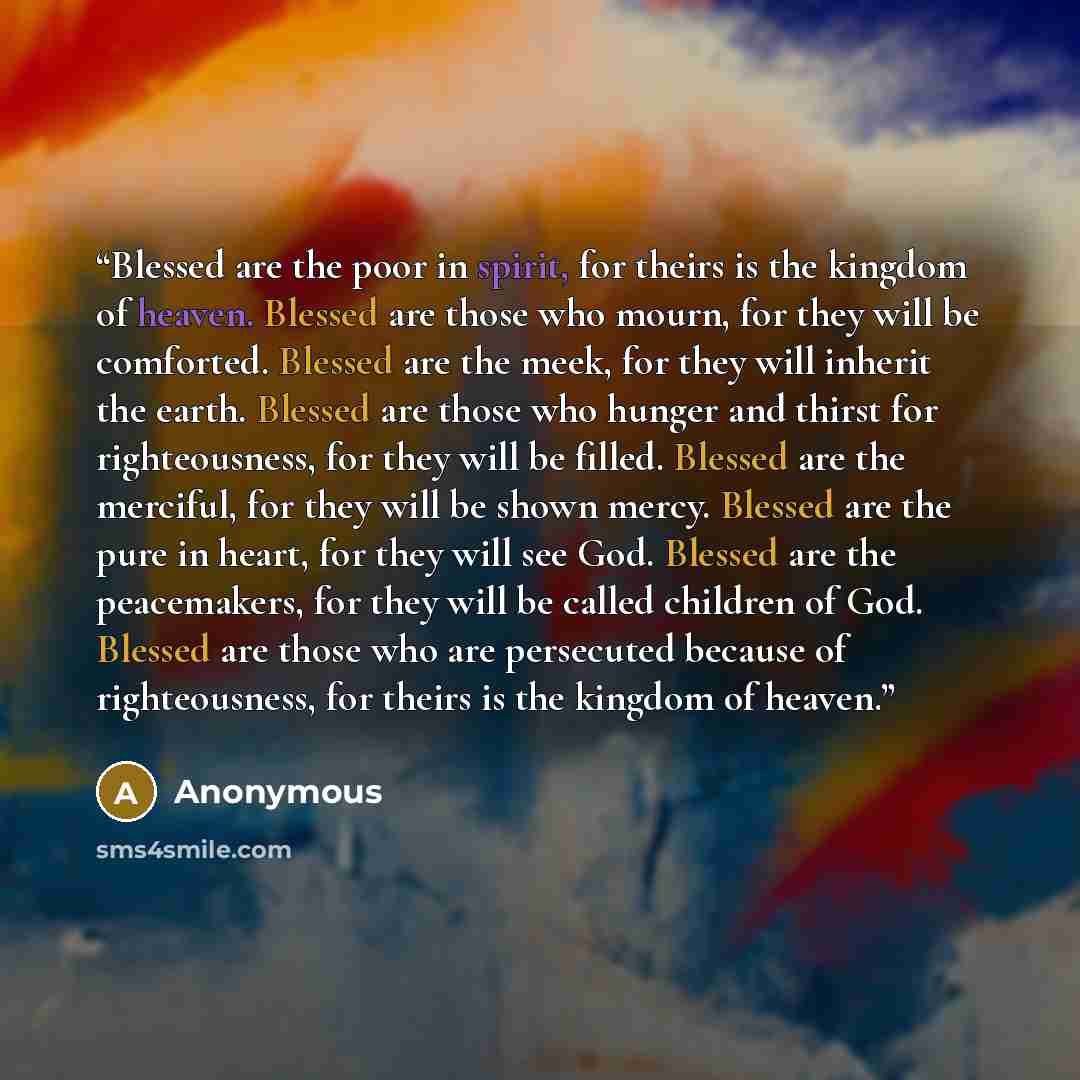 “Blessed are the poor in spirit, for theirs is the kingdom of heaven. Blessed are those who mourn, for they will be comforted. Blessed are the meek, for they will inherit the earth. Blessed are those who hunger and thirst for righteousness, for they will be filled. Blessed are the merciful, for…” quote by Anonymous