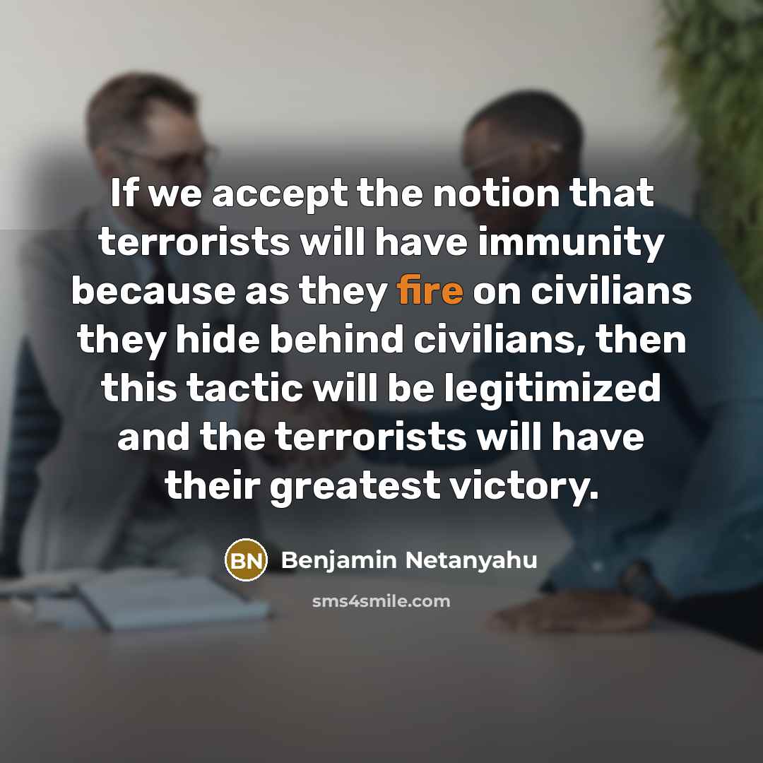 “If we accept the notion that terrorists will have immunity because as they fire on civilians they hide behind civilians, then this tactic will be legitimized and the terrorists will have their greatest victory.” quote by Benjamin Netanyahu
