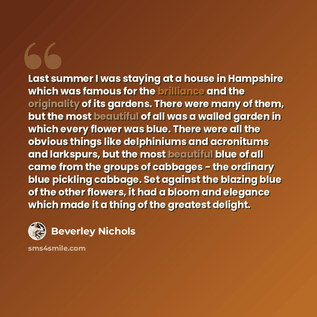 “Last summer I was staying at a house in Hampshire which was famous for the brilliance and the originality of its gardens. There were many of them, but the most beautiful of all was a walled garden in which every flower was blue. There were all the obvious things like delphiniums and acronitums and…” quote by Beverley Nichols