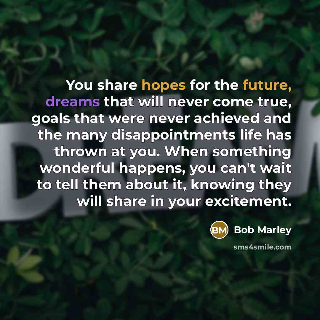 “You share hopes for the future, dreams that will never come true, goals that were never achieved and the many disappointments life has thrown at you. When something wonderful happens, you can't wait to tell them about it, knowing they will share in your excitement.” quote by Bob Marley