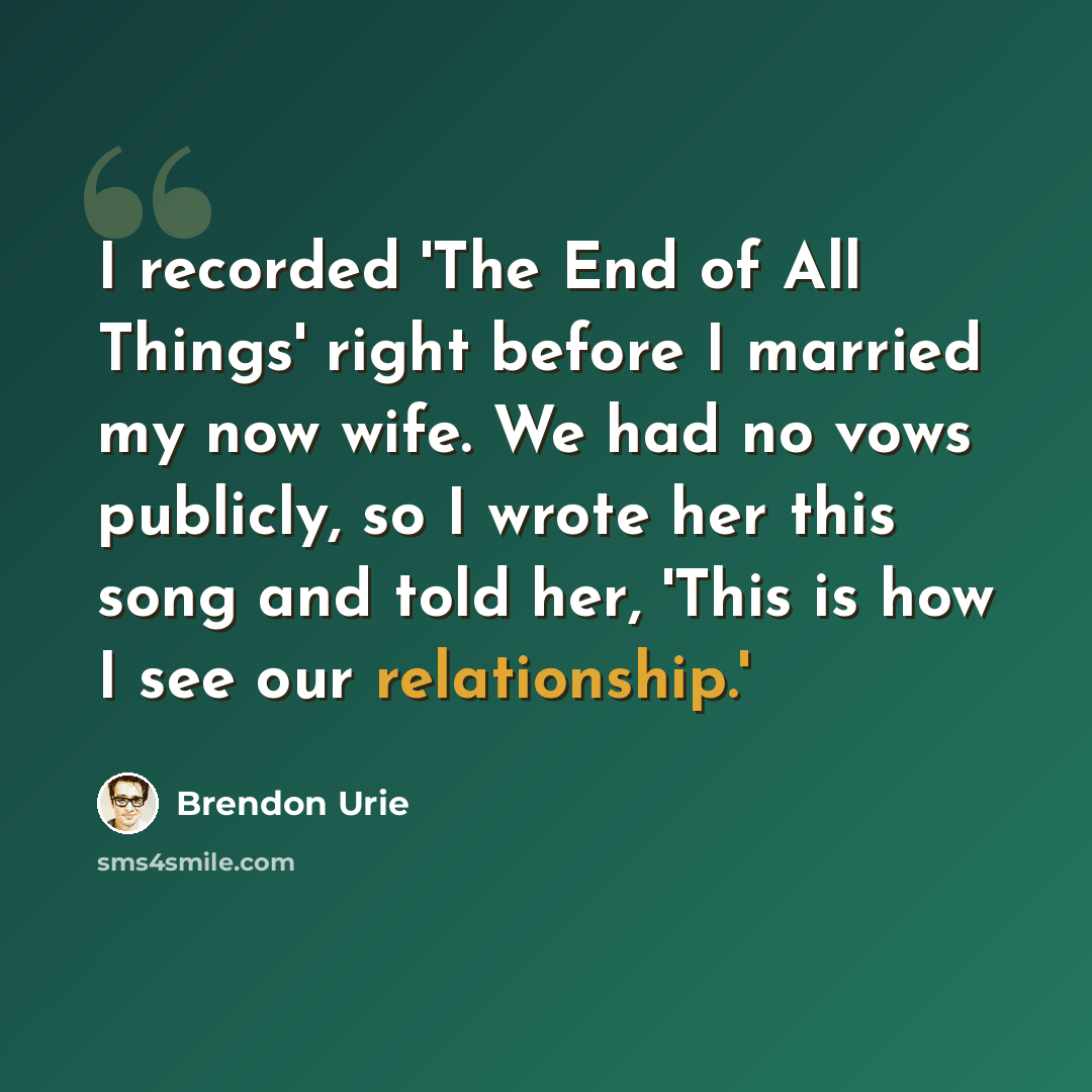 “I recorded 'The End of All Things' right before I married my now wife. We had no vows publicly, so I wrote her this song and told her, 'This is how I see our relationship.'” quote by Brendon Urie