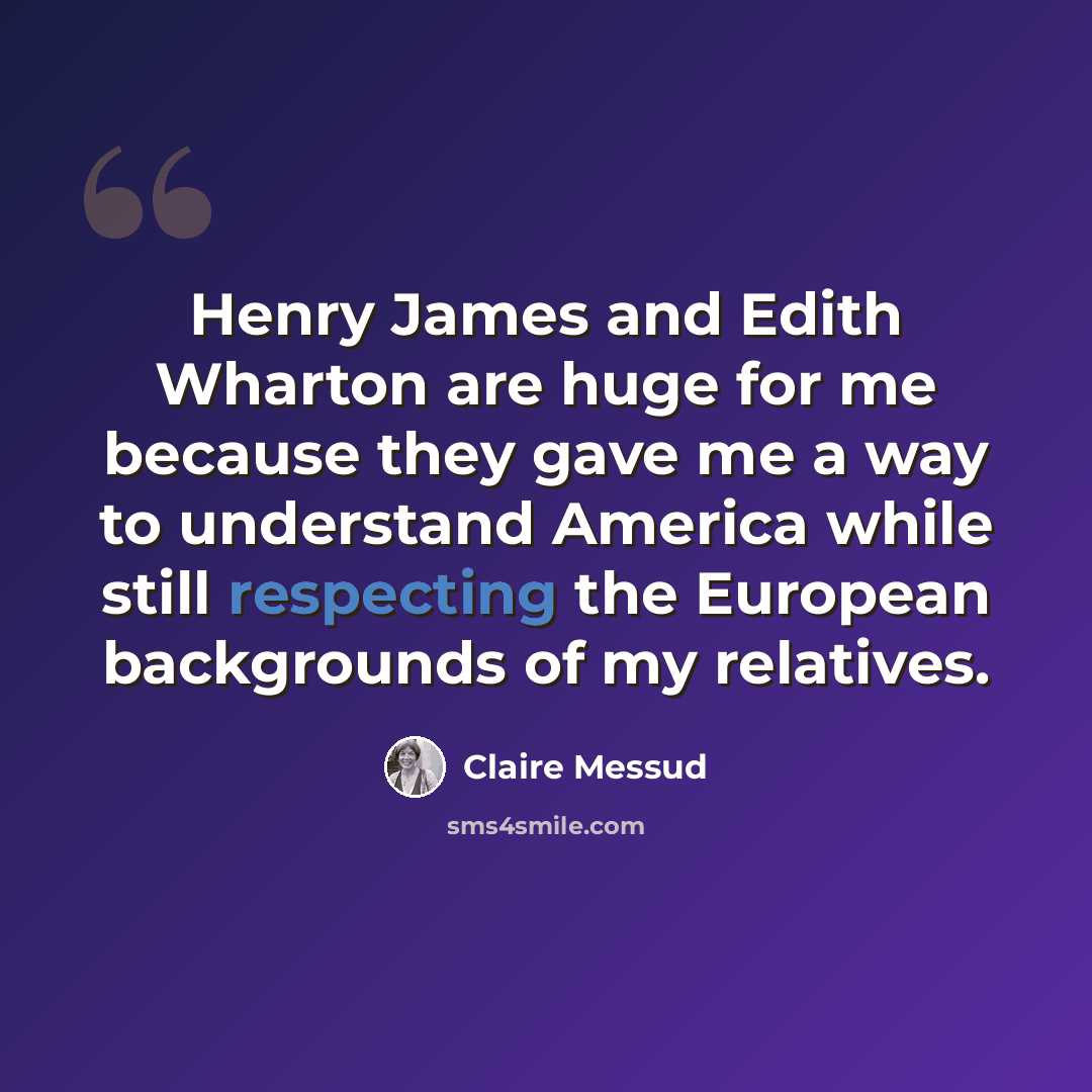 “Henry James and Edith Wharton are huge for me because they gave me a way to understand America while still respecting the European backgrounds of my relatives.” quote by Claire Messud