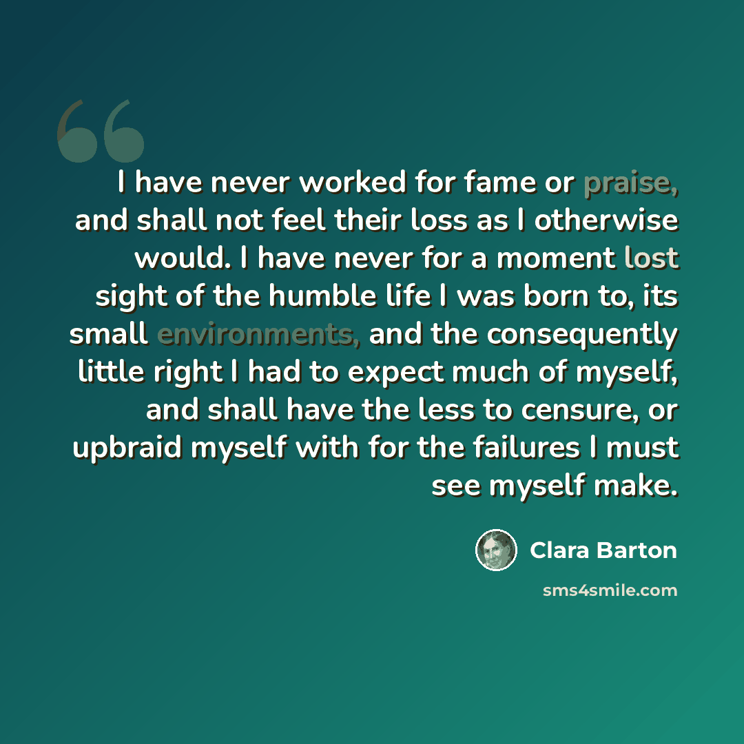“I have never worked for fame or praise, and shall not feel their loss as I otherwise would. I have never for a moment lost sight of the humble life I was born to, its small environments, and the consequently little right I had to expect much of myself, and shall have the less to censure, or…” quote by Clara Barton