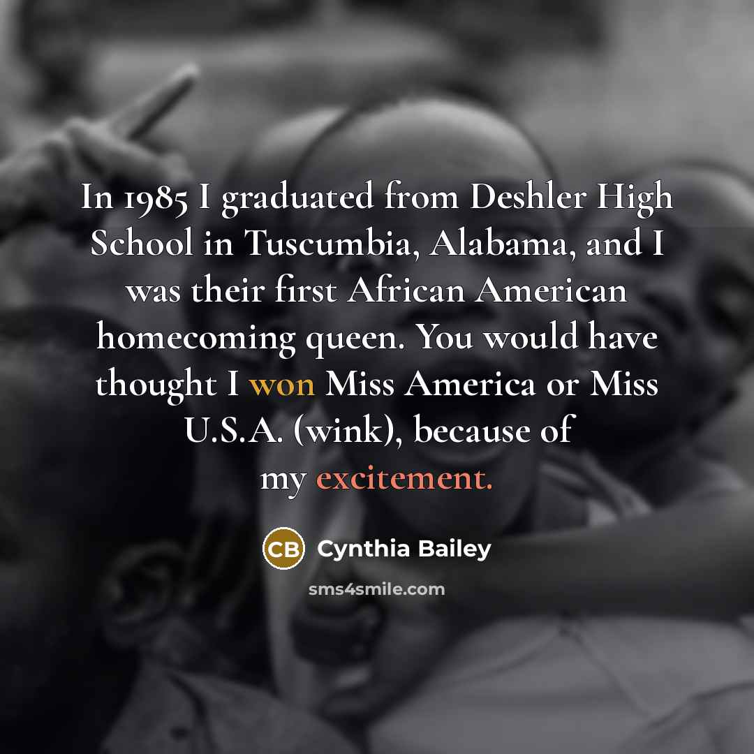 “In 1985 I graduated from Deshler High School in Tuscumbia, Alabama, and I was their first African American homecoming queen. You would have thought I won Miss America or Miss U.S.A. (wink), because of my excitement.” quote by Cynthia Bailey