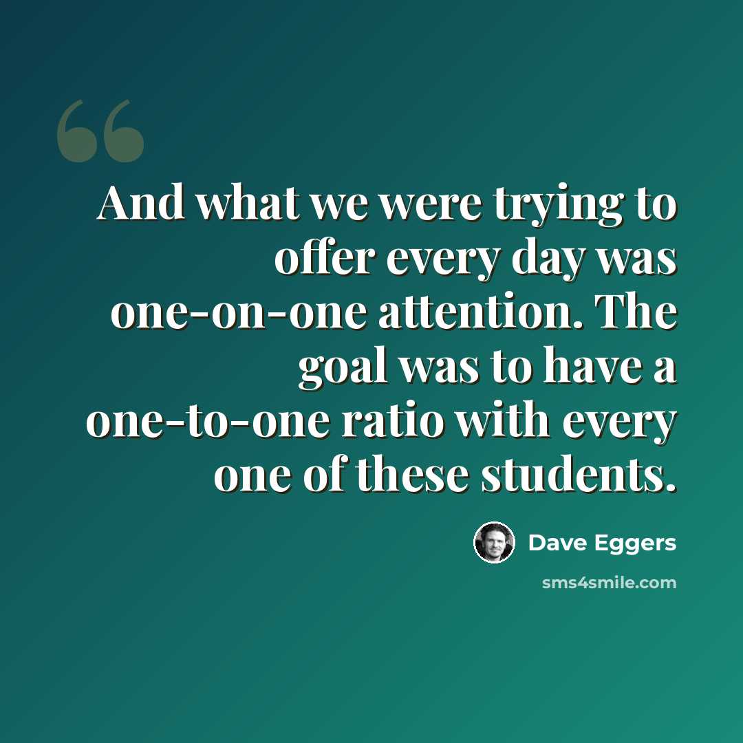 “And what we were trying to offer every day was one-on-one attention. The goal was to have a one-to-one ratio with every one of these students.” quote by Dave Eggers