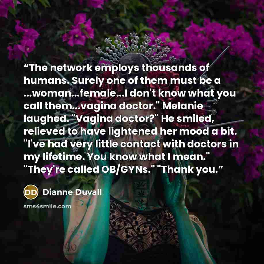 “The network employs thousands of humans. Surely one of them must be a ...woman...female...I don't know what you call them...vagina doctor." Melanie laughed. "Vagina doctor?" He smiled, relieved to have lightened her mood a bit. "I've had very little contact with doctors in my lifetime. You know…” quote by Dianne Duvall