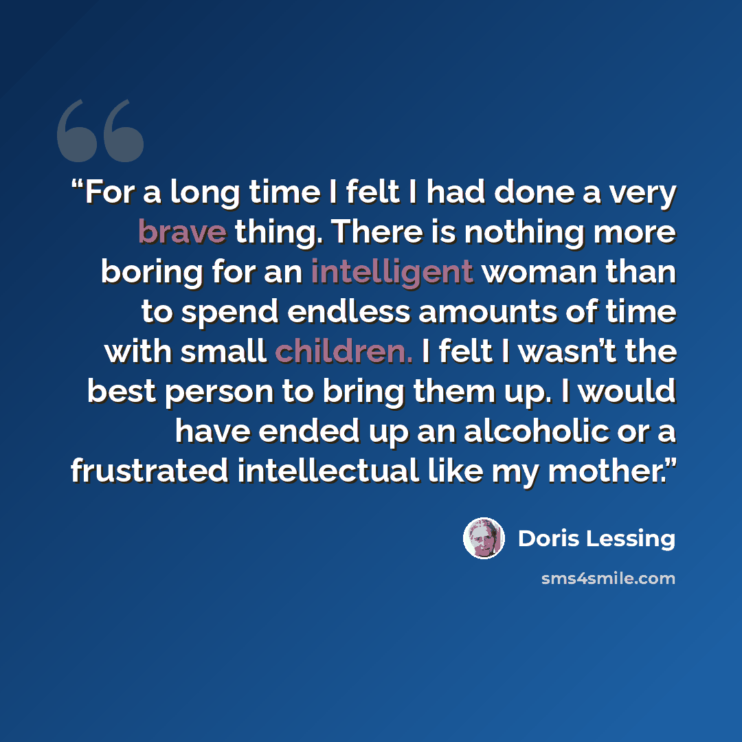 “For a long time I felt I had done a very brave thing. There is nothing more boring for an intelligent woman than to spend endless amounts of time with small children. I felt I wasn’t the best person to bring them up. I would have ended up an alcoholic or a frustrated intellectual like my mother.” quote by Doris Lessing