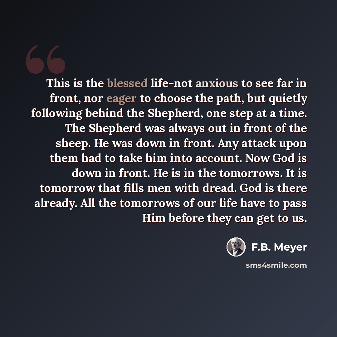 “This is the blessed life-not anxious to see far in front, nor eager to choose the path, but quietly following behind the Shepherd, one step at a time. The Shepherd was always out in front of the sheep. He was down in front. Any attack upon them had to take him into account. Now God is down in…” quote by F.B. Meyer
