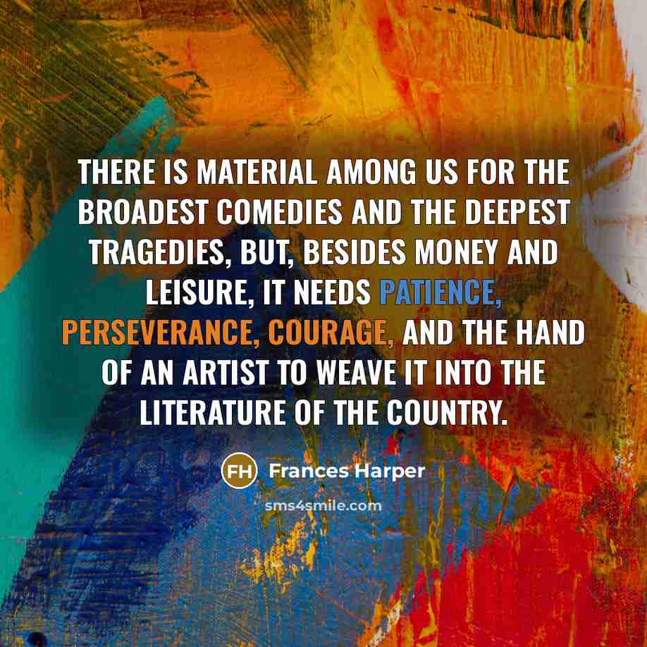 “There is material among us for the broadest comedies and the deepest tragedies, but, besides money and leisure, it needs patience, perseverance, courage, and the hand of an artist to weave it into the literature of the country.” quote by Frances Harper