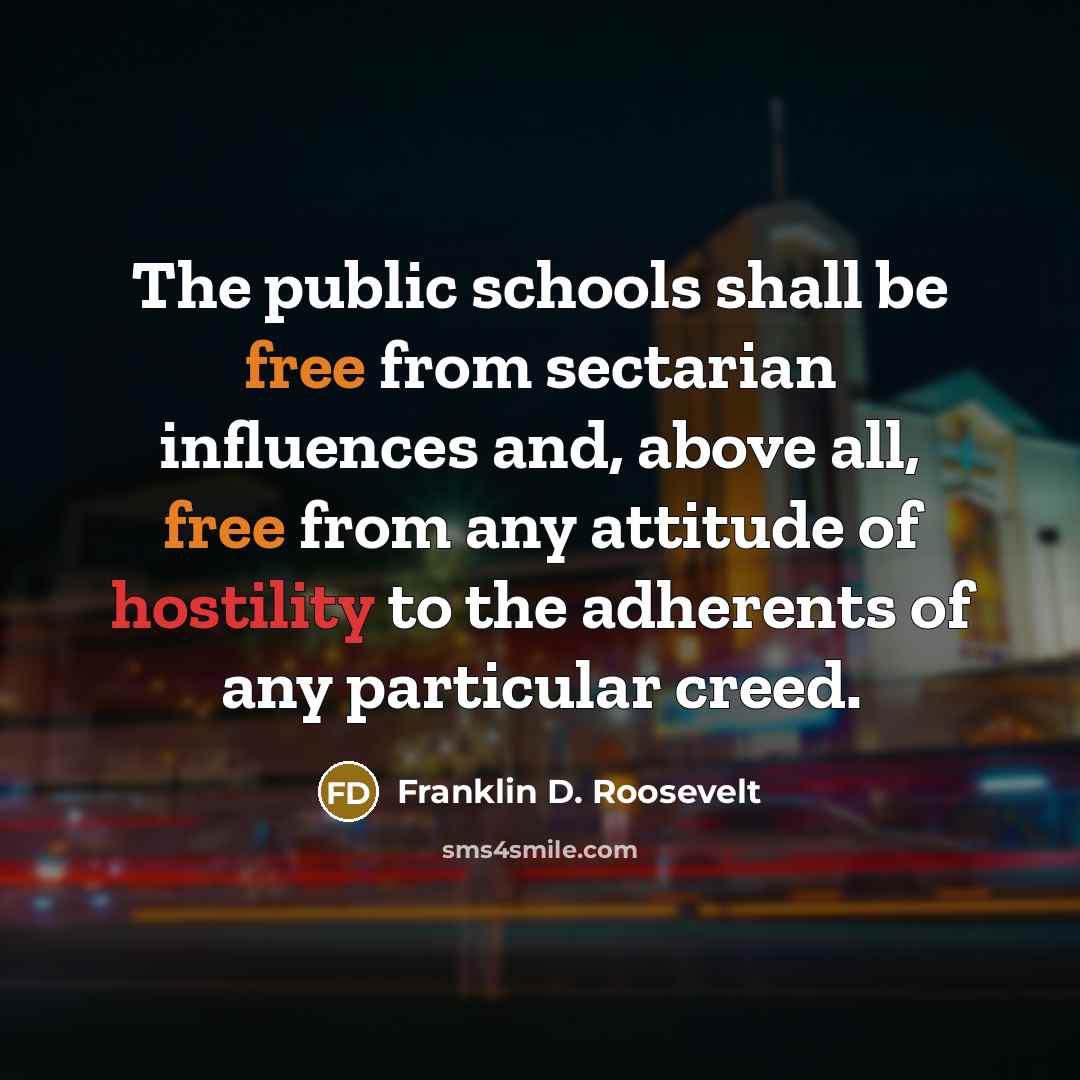 “The public schools shall be free from sectarian influences and, above all, free from any attitude of hostility to the adherents of any particular creed.” quote by Franklin D. Roosevelt