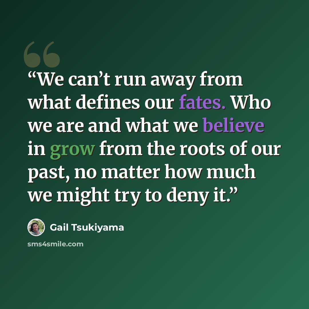 “We can’t run away from what defines our fates. Who we are and what we believe in grow from the roots of our past, no matter how much we might try to deny it.” quote by Gail Tsukiyama
