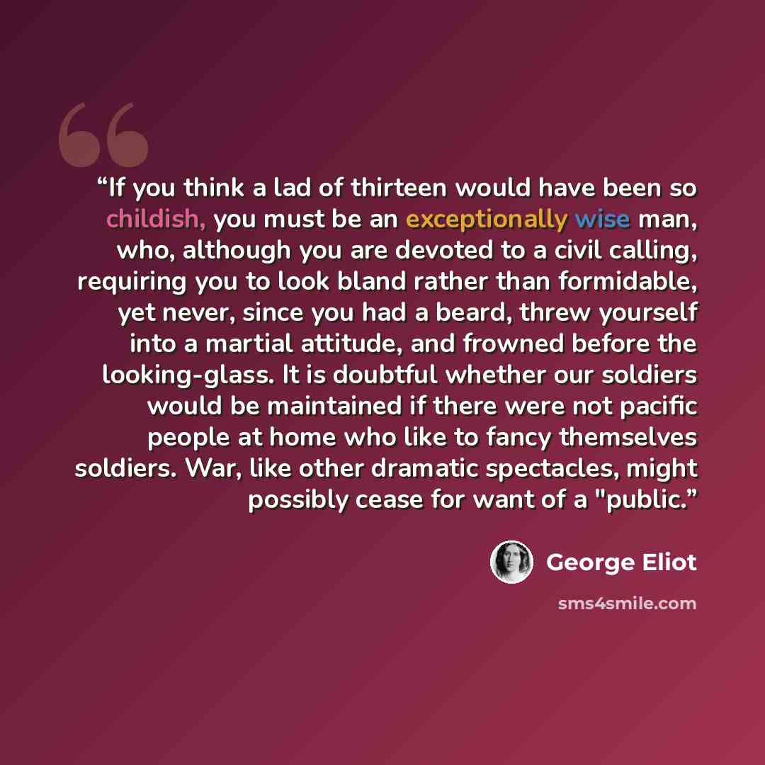 “If you think a lad of thirteen would have been so childish, you must be an exceptionally wise man, who, although you are devoted to a civil calling, requiring you to look bland rather than formidable, yet never, since you had a beard, threw yourself into a martial attitude, and frowned before the…” quote by George Eliot