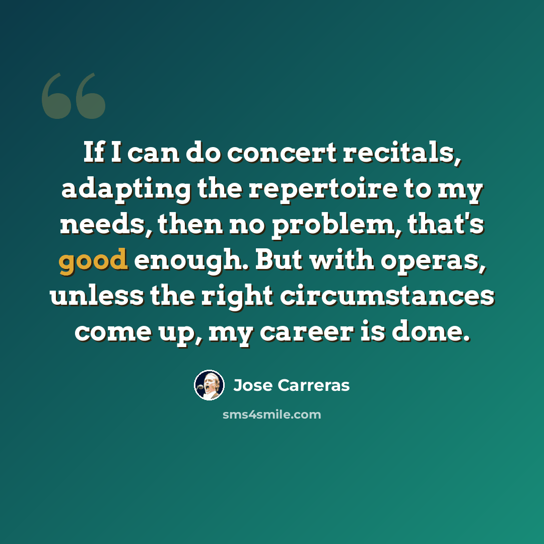 “If I can do concert recitals, adapting the repertoire to my needs, then no problem, that's good enough. But with operas, unless the right circumstances come up, my career is done.” quote by Jose Carreras