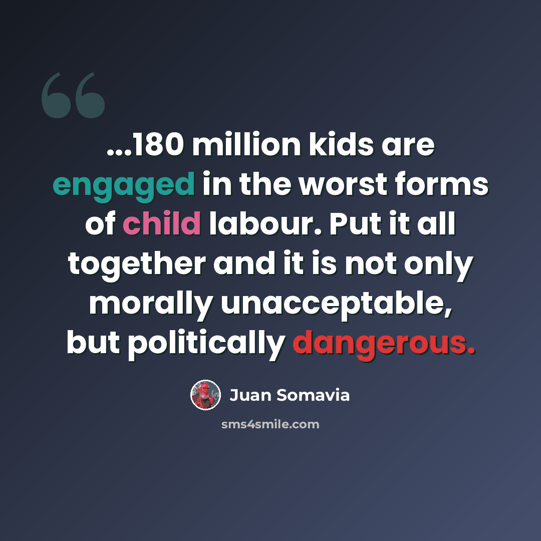 “...180 million kids are engaged in the worst forms of child labour. Put it all together and it is not only morally unacceptable, but politically dangerous.” quote by Juan Somavia