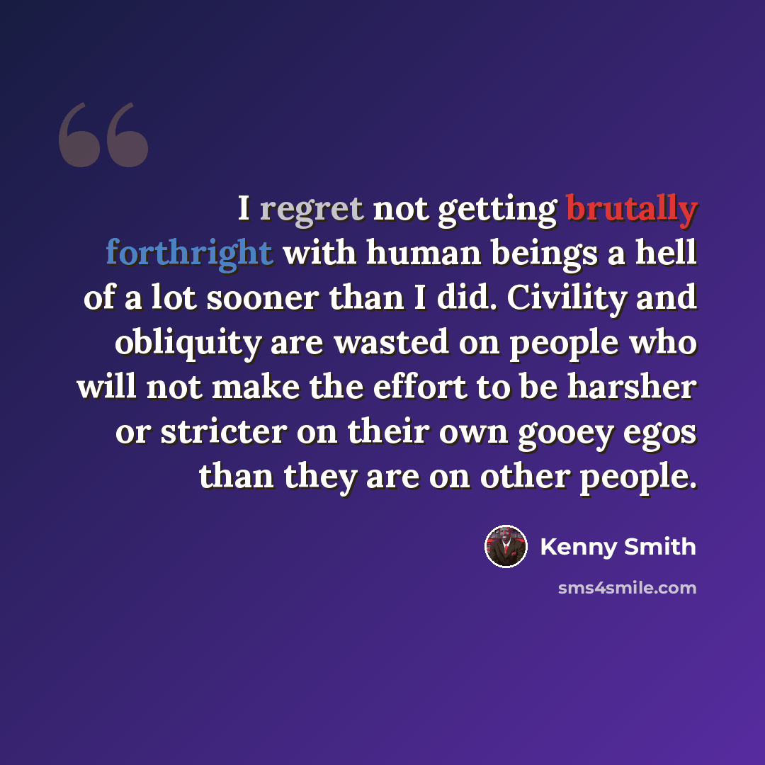 “I regret not getting brutally forthright with human beings a hell of a lot sooner than I did. Civility and obliquity are wasted on people who will not make the effort to be harsher or stricter on their own gooey egos than they are on other people.” quote by Kenny Smith